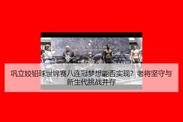 巩立姣铅球世锦赛八连冠梦想能否实现？老将坚守与新生代挑战并存