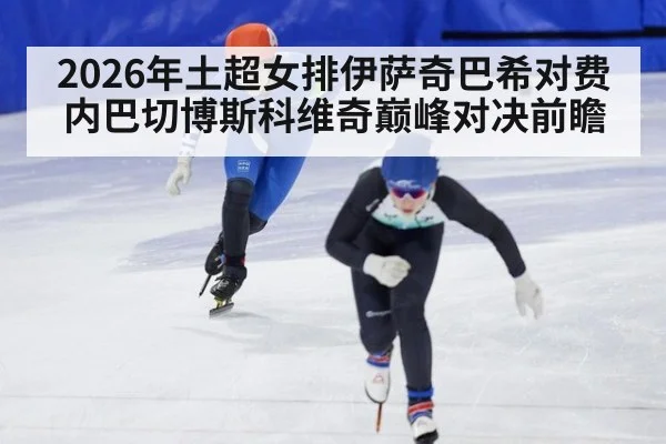 2026年土超女排伊萨奇巴希对费内巴切博斯科维奇巅峰对决前瞻